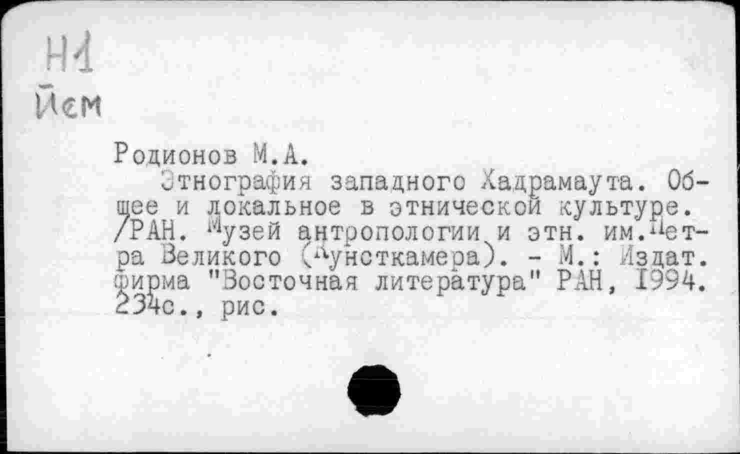 ﻿Hd
Нем
Родионов М.А.
Этнография западного Хадрамаута. Общее и локальное в этнической культуре. /РАН. *4узей антропологии и этн. им.^ет-ра Великого (кунсткамера). - М.: йздат. ширма "Восточная литература" РАН, 1994. 23чс., рис.